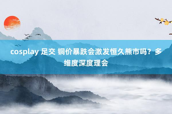 cosplay 足交 铜价暴跌会激发恒久熊市吗？多维度深度理会