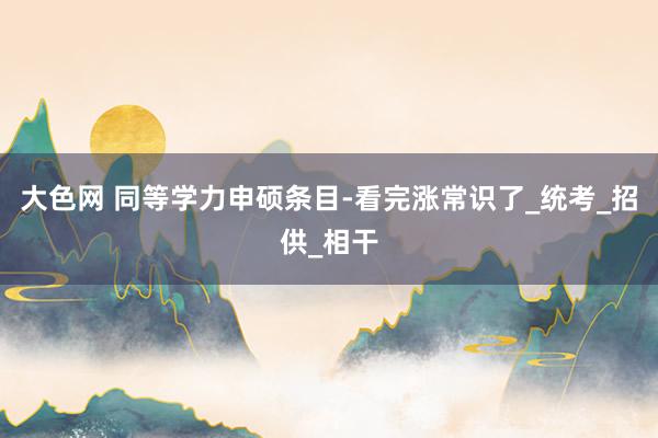 大色网 同等学力申硕条目-看完涨常识了_统考_招供_相干