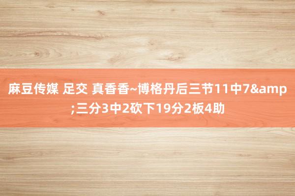 麻豆传媒 足交 真香香~博格丹后三节11中7&三分3中2砍下19分2板4助