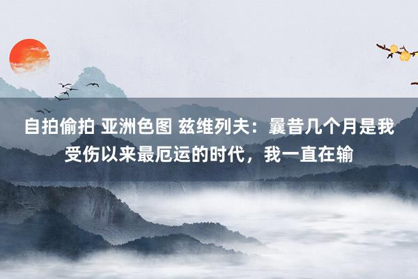 自拍偷拍 亚洲色图 兹维列夫：曩昔几个月是我受伤以来最厄运的时代，我一直在输