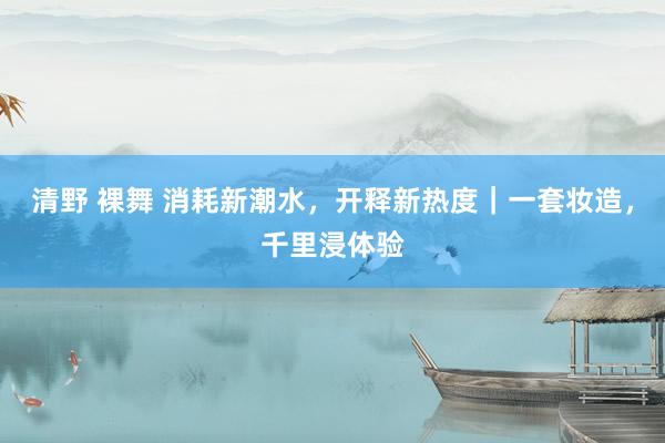 清野 裸舞 消耗新潮水，开释新热度｜一套妆造，千里浸体验