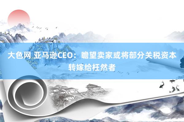 大色网 亚马逊CEO：瞻望卖家或将部分关税资本转嫁给枉然者