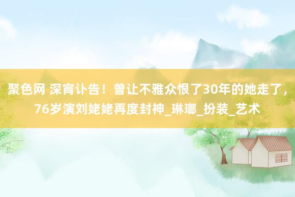 聚色网 深宵讣告！曾让不雅众恨了30年的她走了，76岁演刘姥姥再度封神_琳瑯_扮装_艺术