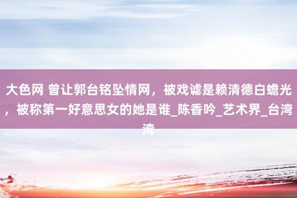 大色网 曾让郭台铭坠情网，被戏谑是赖清德白蟾光，被称第一好意思女的她是谁_陈香吟_艺术界_台湾