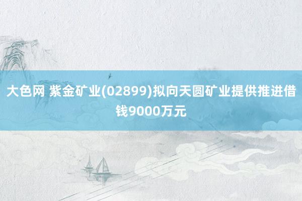 大色网 紫金矿业(02899)拟向天圆矿业提供推进借钱9000万元