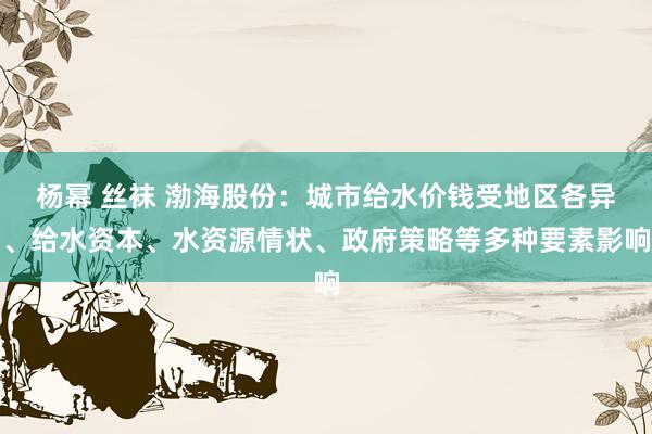 杨幂 丝袜 渤海股份：城市给水价钱受地区各异、给水资本、水资源情状、政府策略等多种要素影响