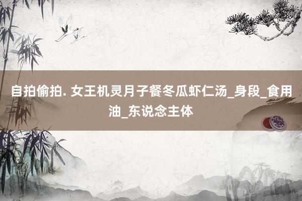 自拍偷拍. 女王机灵月子餐冬瓜虾仁汤_身段_食用油_东说念主体