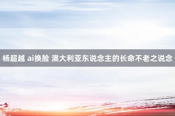 杨超越 ai换脸 澳大利亚东说念主的长命不老之说念