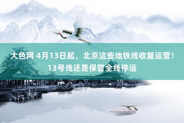大色网 4月13日起，北京这些地铁线收复运营！13号线还是保管全线停运