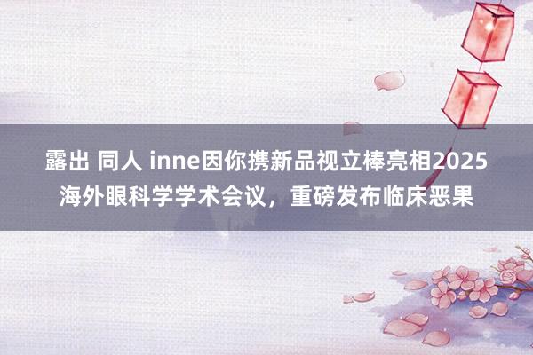 露出 同人 inne因你携新品视立棒亮相2025海外眼科学学术会议，重磅发布临床恶果