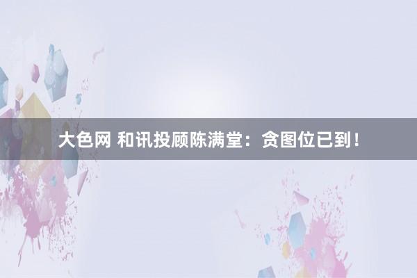 大色网 和讯投顾陈满堂：贪图位已到！