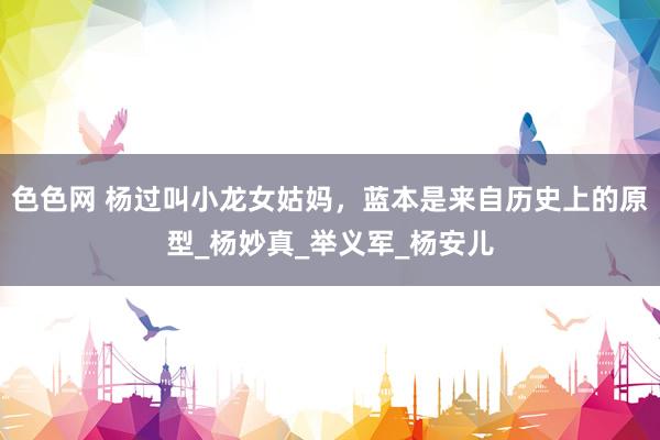 色色网 杨过叫小龙女姑妈，蓝本是来自历史上的原型_杨妙真_举义军_杨安儿
