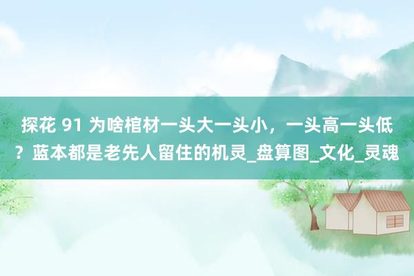 探花 91 为啥棺材一头大一头小，一头高一头低？蓝本都是老先人留住的机灵_盘算图_文化_灵魂