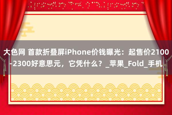 大色网 首款折叠屏iPhone价钱曝光：起售价2100-2300好意思元，它凭什么？_苹果_Fold_手机