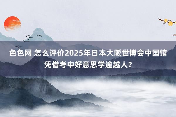 色色网 怎么评价2025年日本大阪世博会中国馆凭借考中好意思学逾越人？