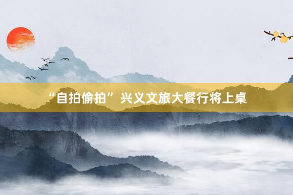 “自拍偷拍” 兴义文旅大餐行将上桌