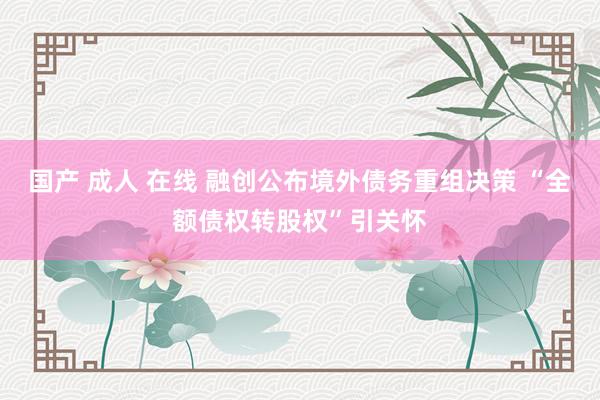 国产 成人 在线 融创公布境外债务重组决策 “全额债权转股权”引关怀