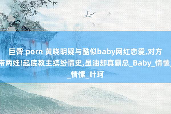 巨臀 porn 黄晓明疑与酷似baby网红恋爱，对方离异带两娃!起底教主缤纷情史，虽油却真霸总_Baby_情愫_叶珂