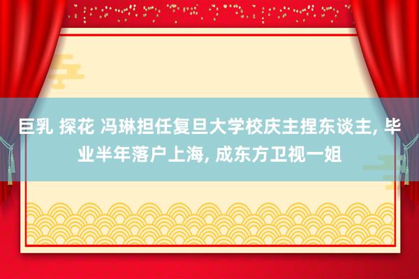巨乳 探花 冯琳担任复旦大学校庆主捏东谈主， 毕业半年落户上海， 成东方卫视一姐