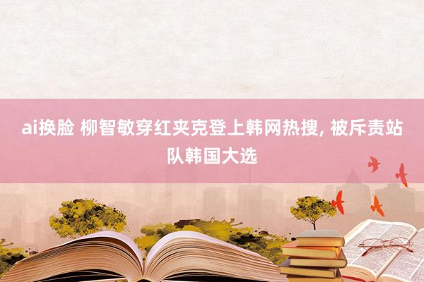 ai换脸 柳智敏穿红夹克登上韩网热搜， 被斥责站队韩国大选