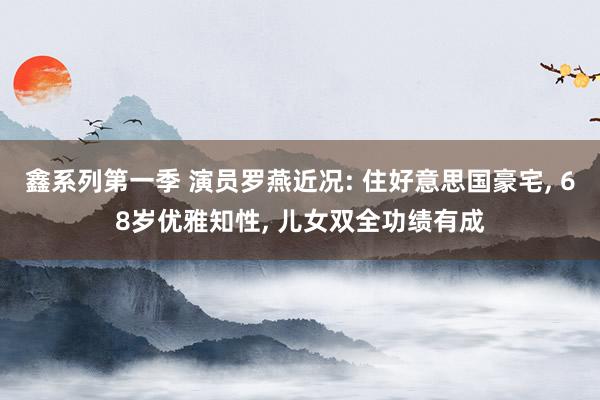 鑫系列第一季 演员罗燕近况: 住好意思国豪宅， 68岁优雅知性， 儿女双全功绩有成